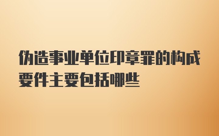 伪造事业单位印章罪的构成要件主要包括哪些