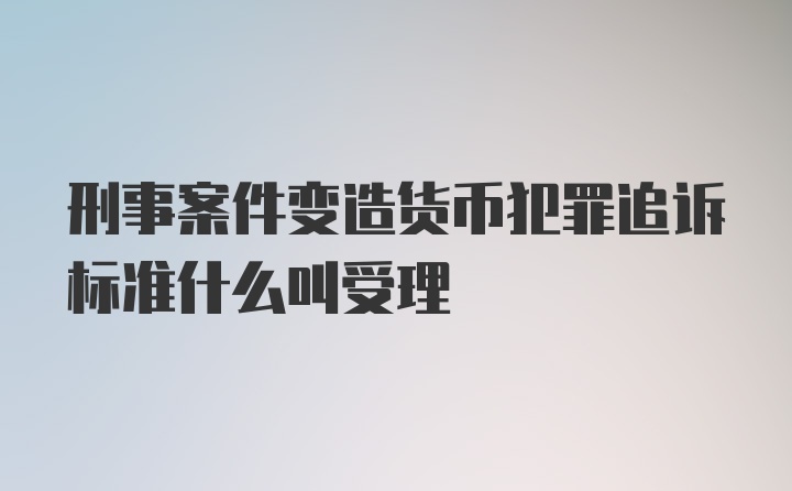 刑事案件变造货币犯罪追诉标准什么叫受理