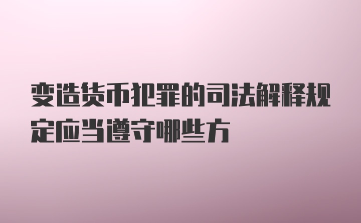 变造货币犯罪的司法解释规定应当遵守哪些方