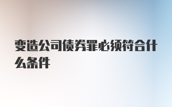 变造公司债券罪必须符合什么条件