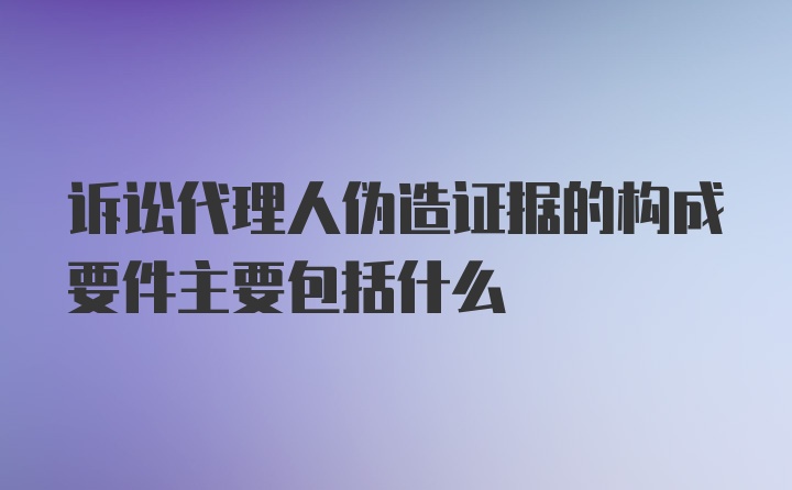 诉讼代理人伪造证据的构成要件主要包括什么