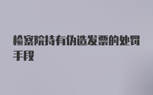 检察院持有伪造发票的处罚手段