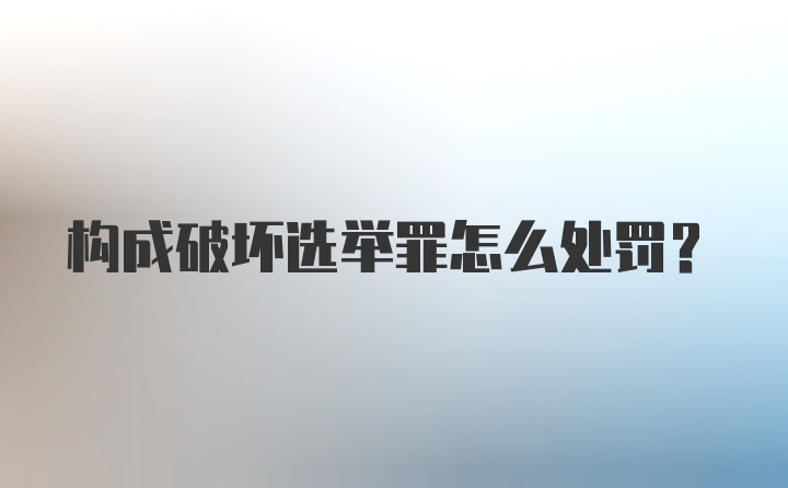 构成破坏选举罪怎么处罚?