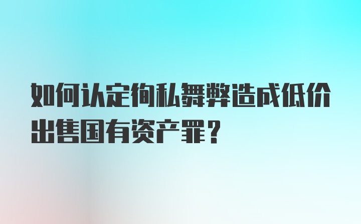 如何认定徇私舞弊造成低价出售国有资产罪？