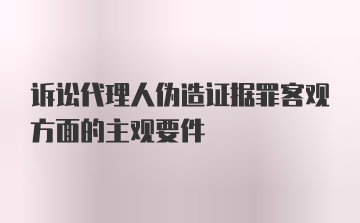 诉讼代理人伪造证据罪客观方面的主观要件