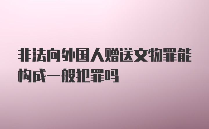 非法向外国人赠送文物罪能构成一般犯罪吗