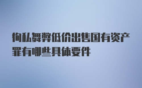 徇私舞弊低价出售国有资产罪有哪些具体要件