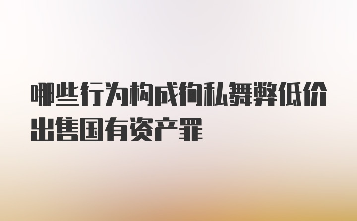 哪些行为构成徇私舞弊低价出售国有资产罪