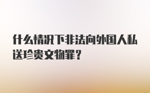 什么情况下非法向外国人私送珍贵文物罪？