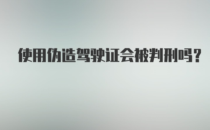 使用伪造驾驶证会被判刑吗？