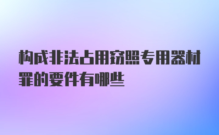 构成非法占用窃照专用器材罪的要件有哪些