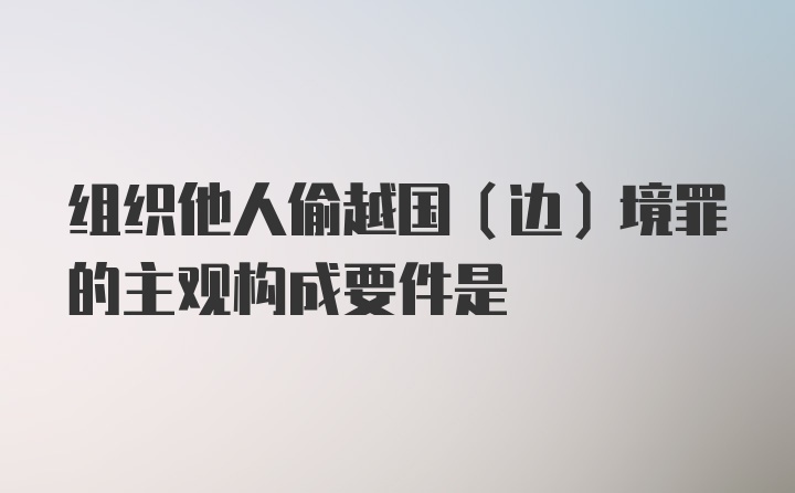 组织他人偷越国（边）境罪的主观构成要件是