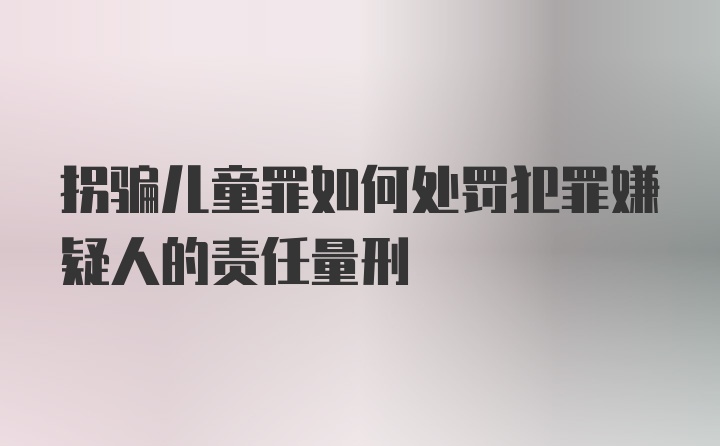 拐骗儿童罪如何处罚犯罪嫌疑人的责任量刑