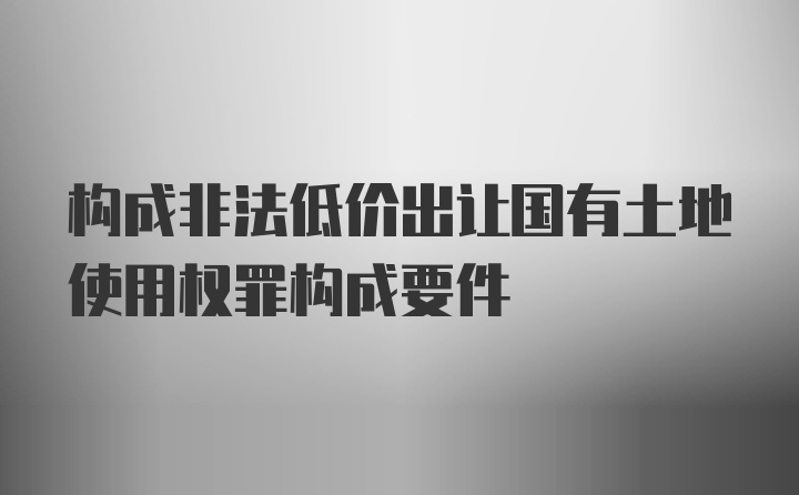 构成非法低价出让国有土地使用权罪构成要件