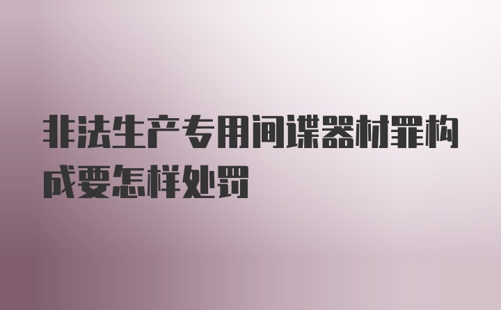 非法生产专用间谍器材罪构成要怎样处罚