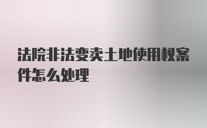 法院非法变卖土地使用权案件怎么处理