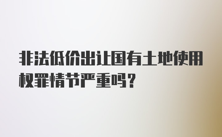 非法低价出让国有土地使用权罪情节严重吗?