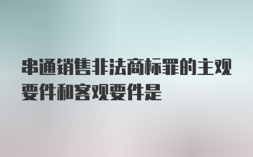 串通销售非法商标罪的主观要件和客观要件是