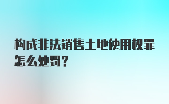 构成非法销售土地使用权罪怎么处罚？