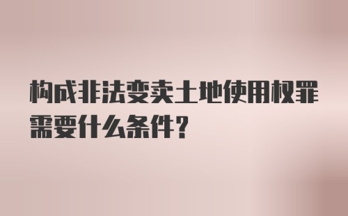 构成非法变卖土地使用权罪需要什么条件？