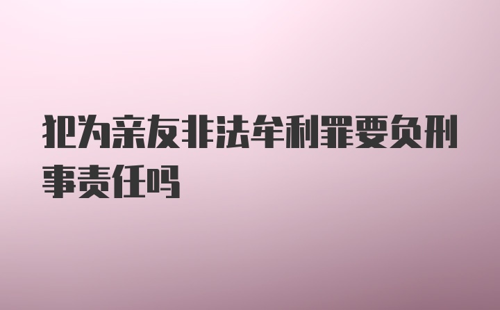 犯为亲友非法牟利罪要负刑事责任吗