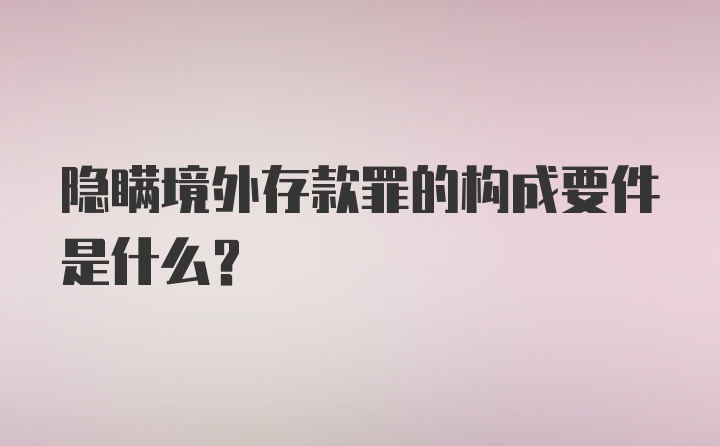 隐瞒境外存款罪的构成要件是什么?