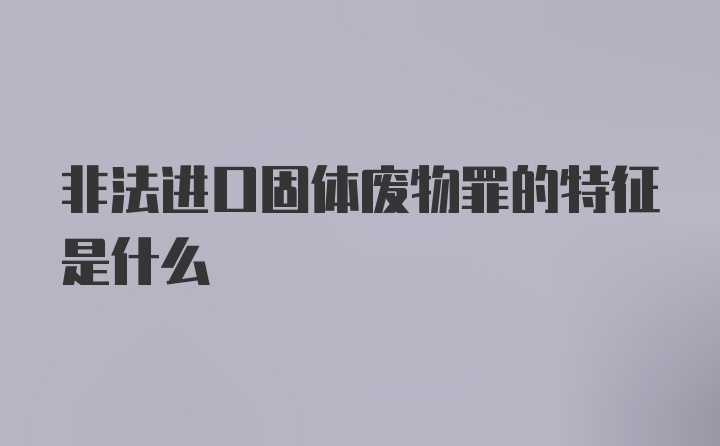 非法进口固体废物罪的特征是什么