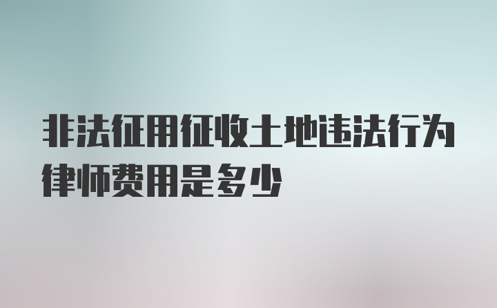 非法征用征收土地违法行为律师费用是多少