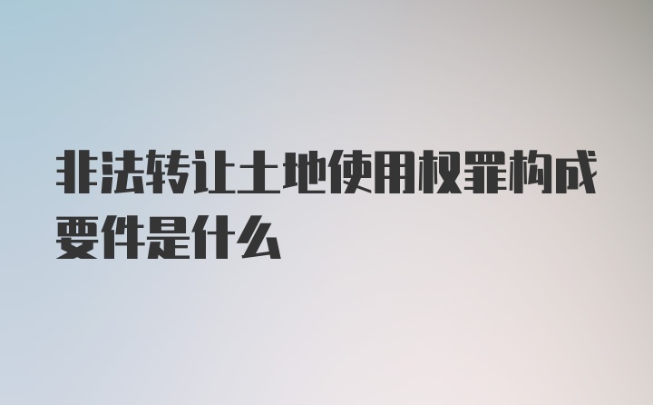 非法转让土地使用权罪构成要件是什么