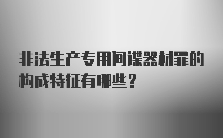 非法生产专用间谍器材罪的构成特征有哪些?