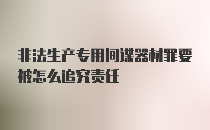 非法生产专用间谍器材罪要被怎么追究责任