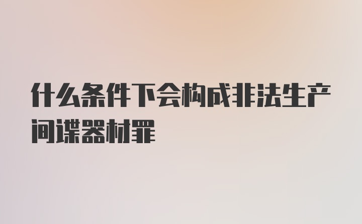 什么条件下会构成非法生产间谍器材罪