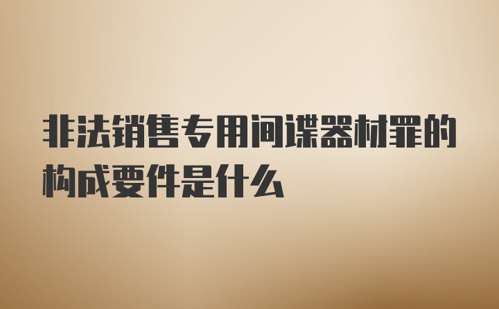 非法销售专用间谍器材罪的构成要件是什么