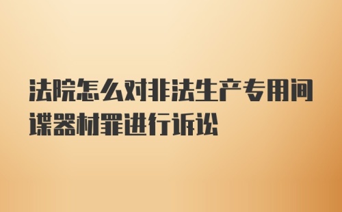 法院怎么对非法生产专用间谍器材罪进行诉讼