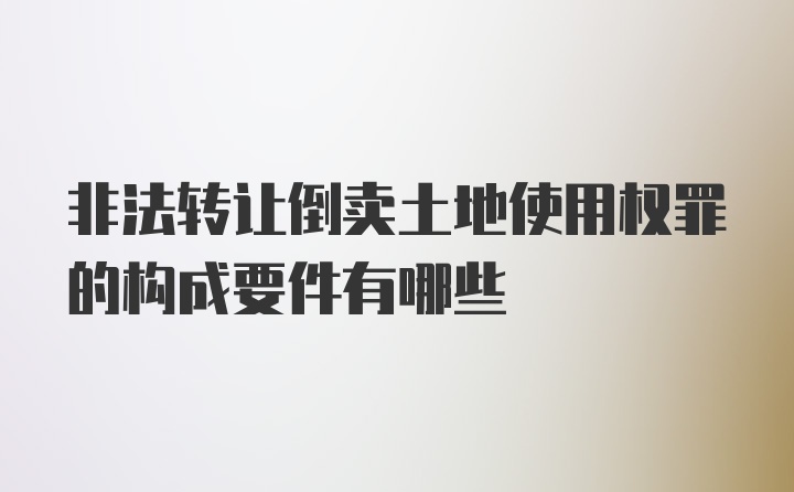 非法转让倒卖土地使用权罪的构成要件有哪些