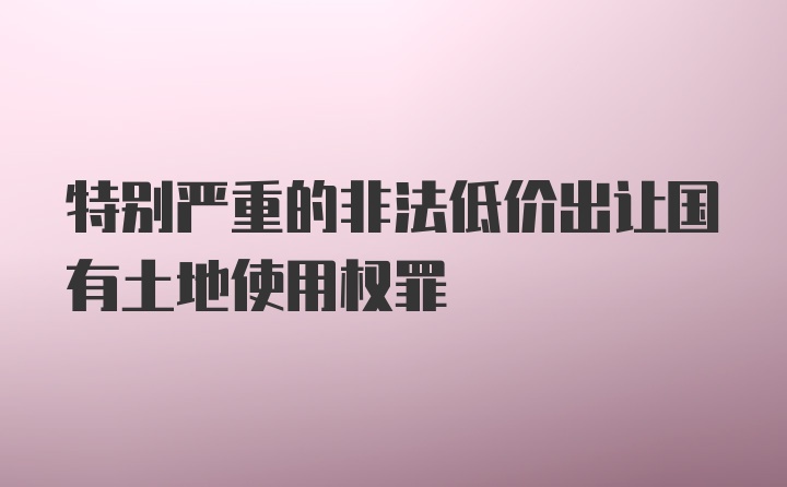 特别严重的非法低价出让国有土地使用权罪