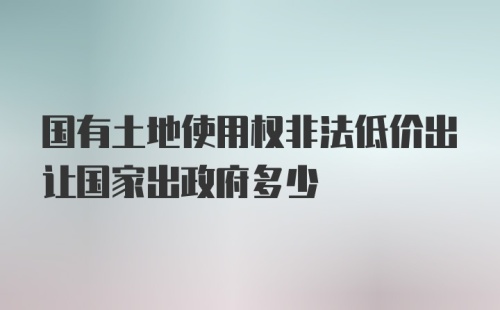 国有土地使用权非法低价出让国家出政府多少