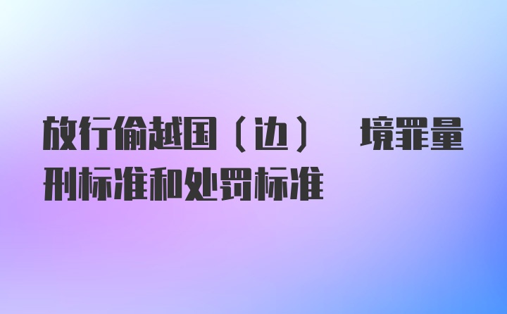 放行偷越国(边) 境罪量刑标准和处罚标准