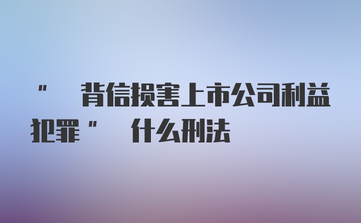 " 背信损害上市公司利益犯罪" 什么刑法