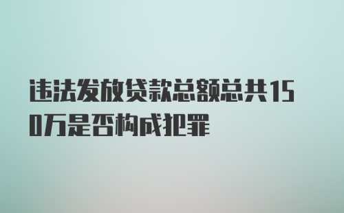 违法发放贷款总额总共150万是否构成犯罪