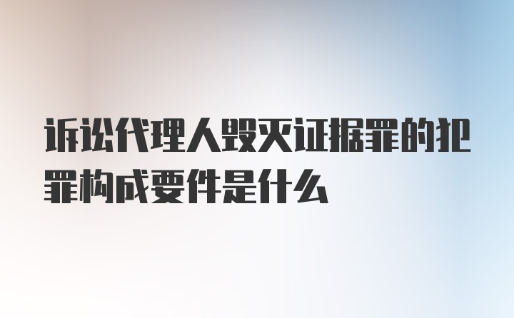 诉讼代理人毁灭证据罪的犯罪构成要件是什么