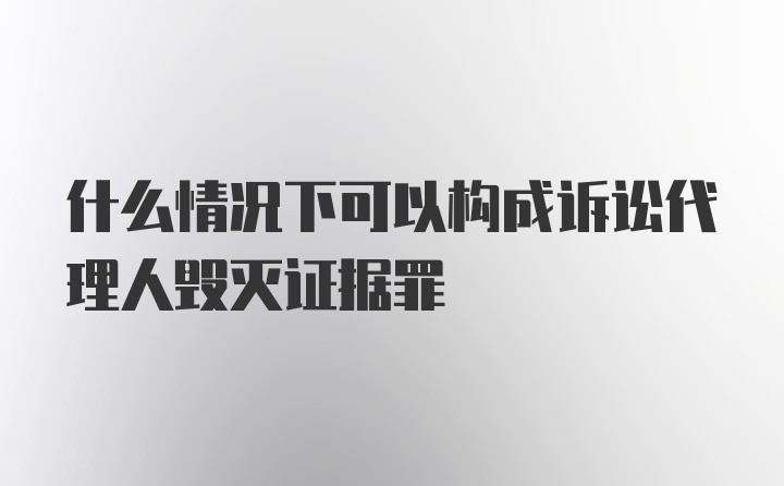 什么情况下可以构成诉讼代理人毁灭证据罪