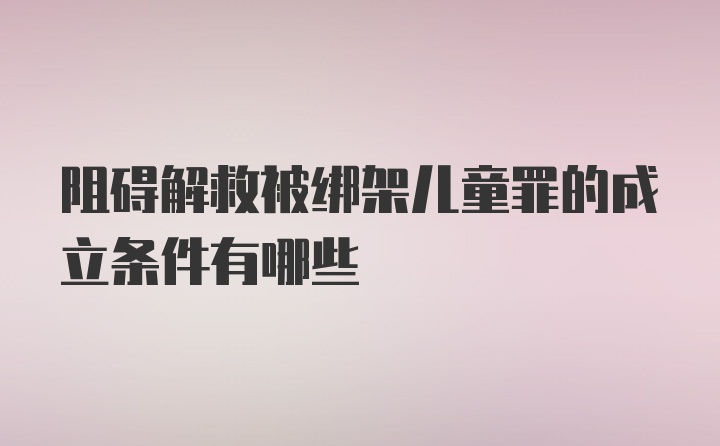 阻碍解救被绑架儿童罪的成立条件有哪些