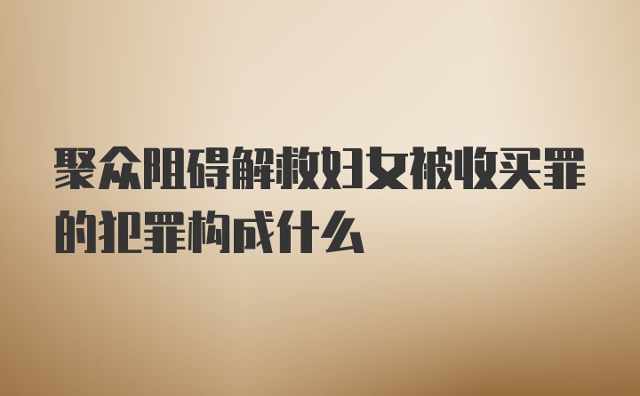 聚众阻碍解救妇女被收买罪的犯罪构成什么