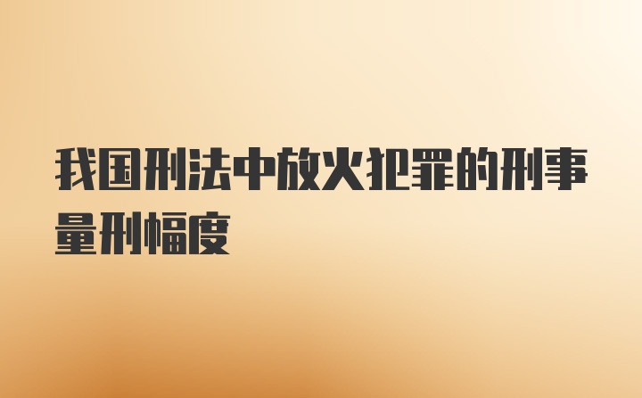 我国刑法中放火犯罪的刑事量刑幅度