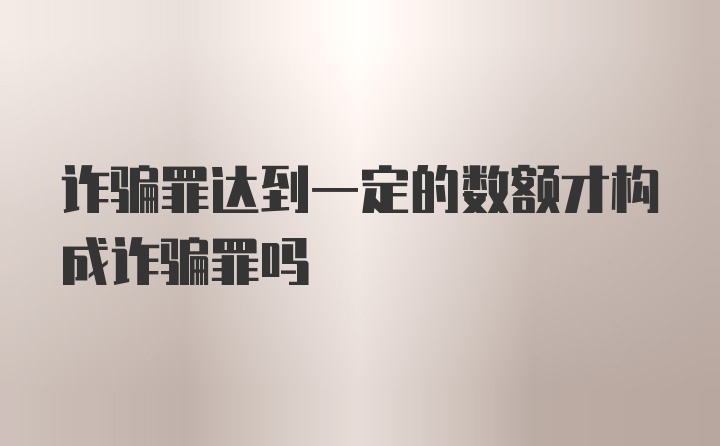 诈骗罪达到一定的数额才构成诈骗罪吗