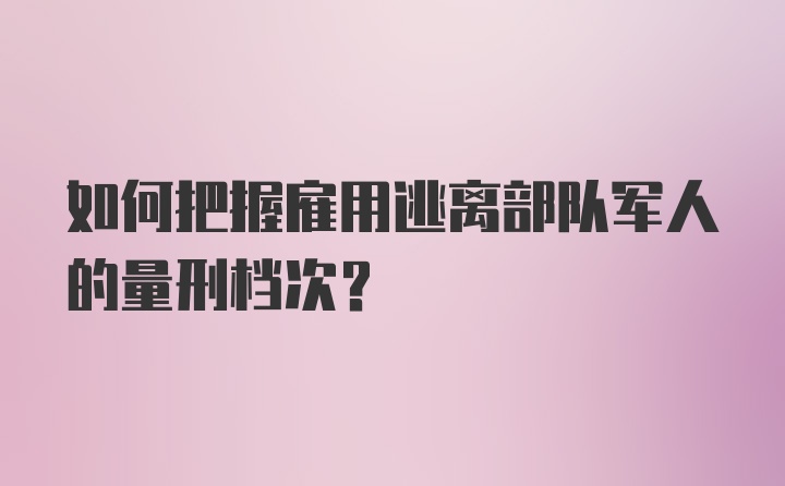 如何把握雇用逃离部队军人的量刑档次？