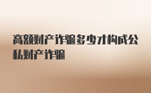 高额财产诈骗多少才构成公私财产诈骗