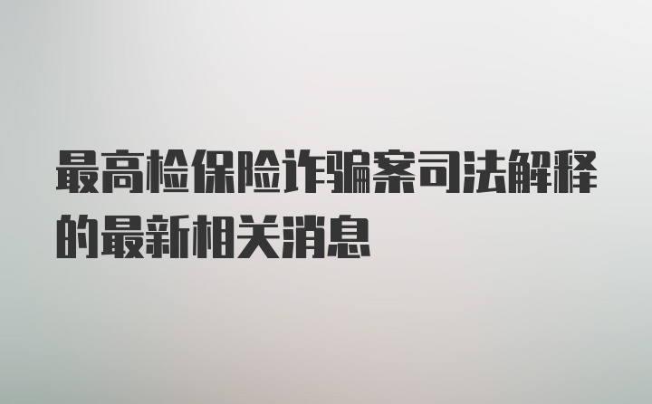 最高检保险诈骗案司法解释的最新相关消息