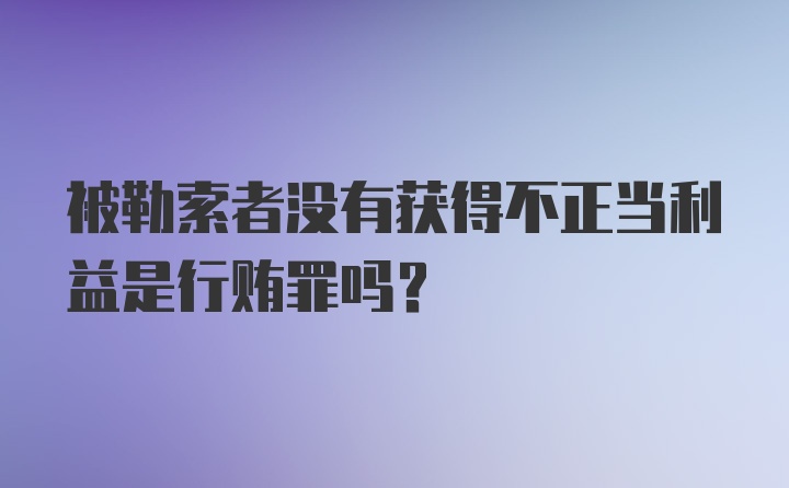 被勒索者没有获得不正当利益是行贿罪吗?